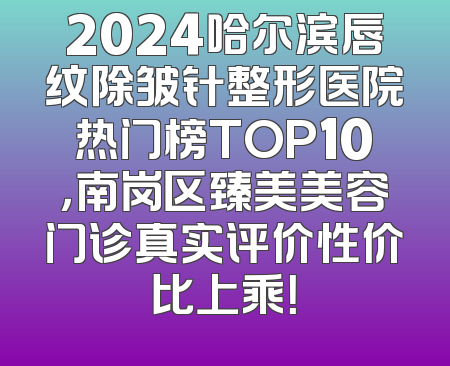 2024哈尔滨唇纹除皱针整形医院热门榜TOP10，南岗区臻美美容门诊真实评价性价比上乘！