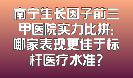 南宁生长因子前三甲医院实力比拼：哪家表现更佳于标杆医疗水准？