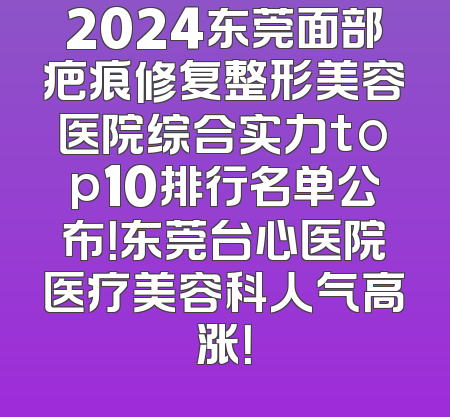 2024东莞面部疤痕修复整形美容医院综合实力top10排行名单公布！东莞台心医院医疗美容科人气高涨！