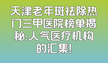 天津老年斑祛除热门三甲医院榜单揭秘：人气医疗机构的汇集！