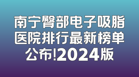南宁臀部电子吸脂医院排行最新榜单公布！2024版