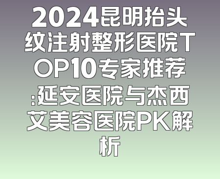 2024昆明抬头纹注射整形医院TOP10专家推荐：延安医院与杰西艾美容医院PK解析