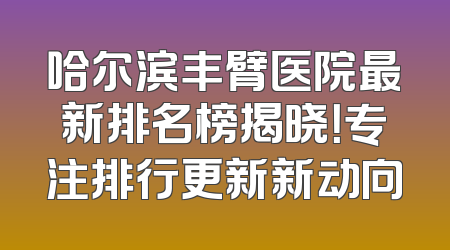 哈尔滨丰臂医院最新排名榜揭晓！专注排行更新新动向