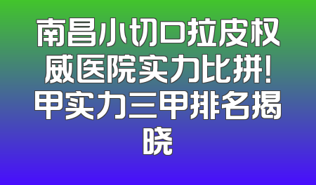 南昌小切口拉皮权威医院实力比拼！甲实力三甲排名揭晓