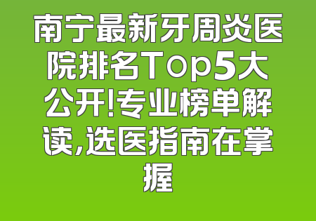 南宁最新牙周炎医院排名Top5大公开！专业榜单解读，选医指南在掌握