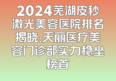 2024芜湖皮秒激光美容医院排名揭晓：天丽医疗美容门诊部实力稳坐榜首