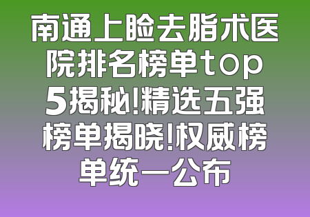 南通上睑去脂术医院排名榜单top5揭秘！精选五强榜单揭晓！权威榜单统一公布