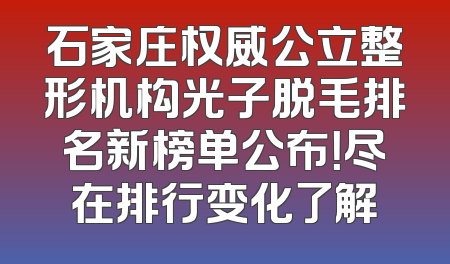 石家庄权威公立整形机构光子脱毛排名新榜单公布！尽在排行变化了解