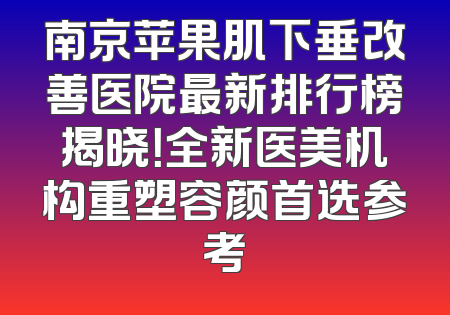 南京苹果肌下垂改善医院最新排行榜揭晓！全新医美机构重塑容颜首选参考