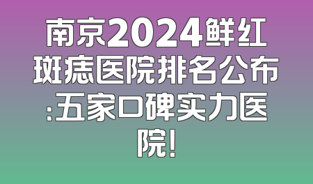 南京2024鲜红斑痣医院排名公布：五家口碑实力医院！