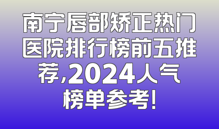 南宁唇部矫正热门医院排行榜前五推荐，2024人气榜单参考！