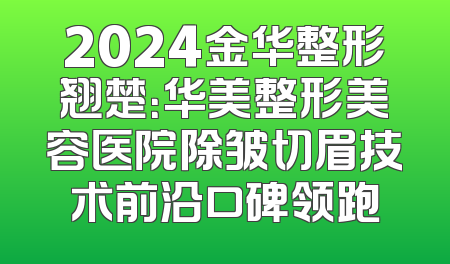 2024金华整形翘楚：华美整形美容医院除皱切眉技术前沿口碑领跑