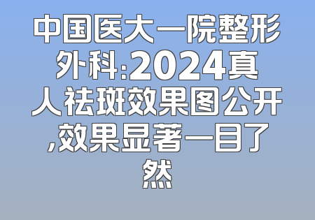 中国医大一院整形外科：2024真人祛斑效果图公开，效果显著一目了然