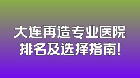 大连再造专业医院排名及选择指南！