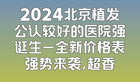 2024北京植发公认较好的医院强诞生_全新价格表强势来袭，超香