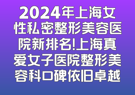 2024年上海女性私密整形美容医院新排名！上海真爱女子医院整形美容科口碑依旧卓越