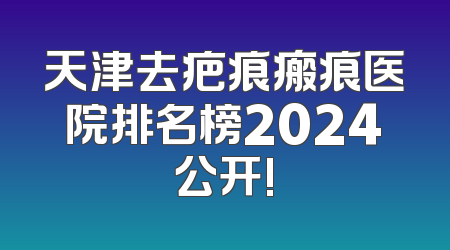 天津去疤痕瘢痕医院排名榜2024公开!