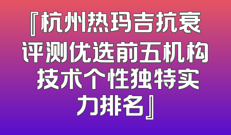 『杭州热玛吉抗衰评测优选前五机构 技术个性独特实力排名』