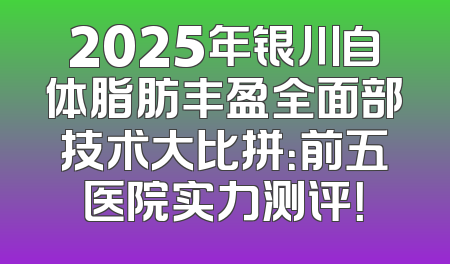 2025年银川自体脂肪丰盈全面部技术大比拼：前五医院实力测评！