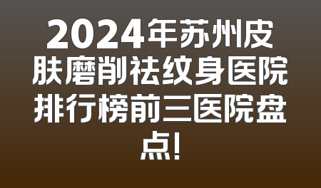 2024年苏州皮肤磨削祛纹身医院排行榜前三医院盘点!