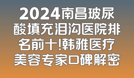2024南昌玻尿酸填充泪沟医院排名前十！韩雅医疗美容专家口碑解密