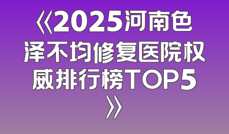 《2025河南色泽不均修复医院权威排行榜TOP5》