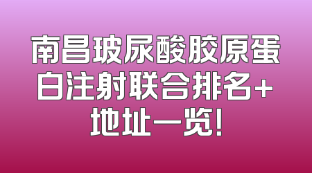 南昌玻尿酸胶原蛋白注射联合排名+地址一览！