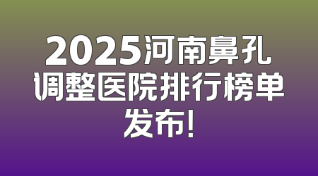 2025河南鼻孔调整医院排行榜单发布！