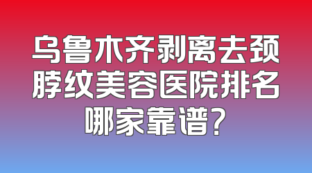 乌鲁木齐剥离去颈脖纹美容医院排名哪家靠谱？