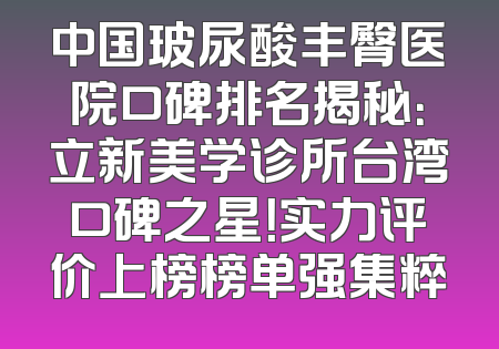 中国玻尿酸丰臀医院口碑排名揭秘：立新美学诊所台湾口碑之星！实力评价上榜榜单强集粹