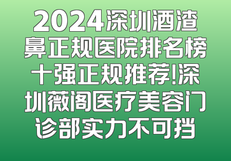 2024深圳酒渣鼻正规医院排名榜十强正规推荐！深圳薇阁医疗美容门诊部实力不可挡