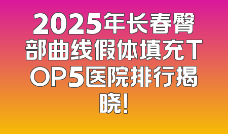 2025年长春臀部曲线假体填充TOP5医院排行揭晓！