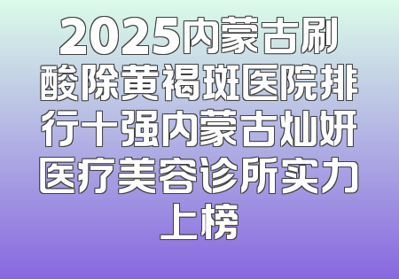 2025内蒙古刷酸除黄褐斑医院排行十强内蒙古灿妍医疗美容诊所实力上榜