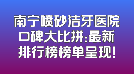 南宁喷砂洁牙医院口碑大比拼：最新排行榜榜单呈现！