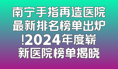 南宁手指再造医院最新排名榜单出炉！2024年度崭新医院榜单揭晓