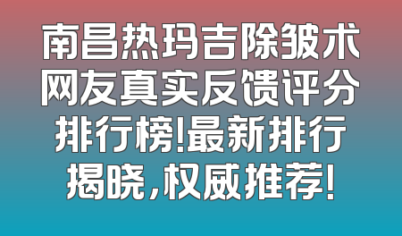 南昌热玛吉除皱术网友真实反馈评分排行榜！最新排行揭晓，权威推荐！