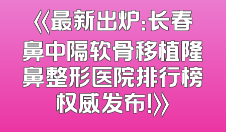 《最新出炉：长春鼻中隔软骨移植隆鼻整形医院排行榜权威发布！》