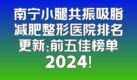南宁小腿共振吸脂减肥整形医院排名更新：前五佳榜单2024！