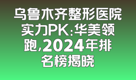 乌鲁木齐整形医院实力PK：华美领跑，2024年排名榜揭晓