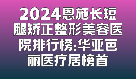 2024恩施长短腿矫正整形美容医院排行榜：华亚芭丽医疗居榜首