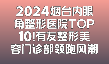 2024烟台内眼角整形医院TOP10！有友整形美容门诊部领跑风潮