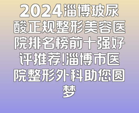 2024淄博玻尿酸正规整形美容医院排名榜前十强好评推荐！淄博市医院整形外科助您圆梦