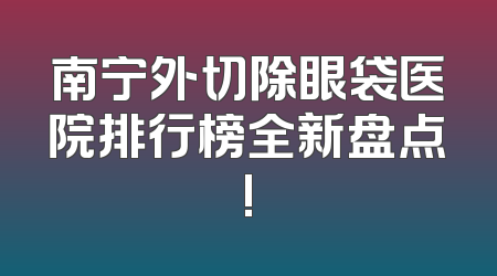南宁外切除眼袋医院排行榜全新盘点!