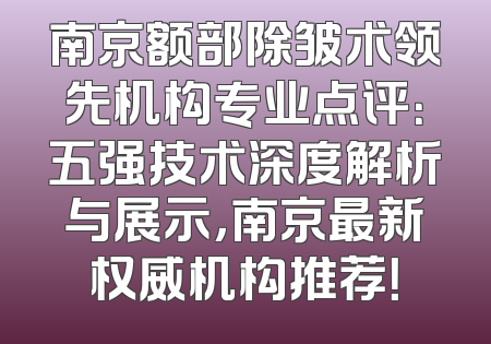 南京额部除皱术领先机构专业点评：五强技术深度解析与展示，南京最新权威机构推荐！