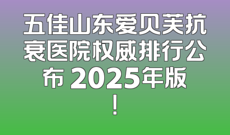 五佳山东爱贝芙抗衰医院权威排行公布 2025年版！