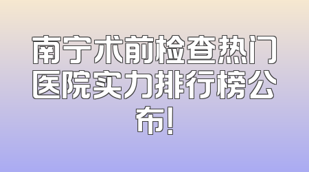 南宁术前检查热门医院实力排行榜公布！