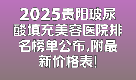 2025贵阳玻尿酸填充美容医院排名榜单公布，附最新价格表！