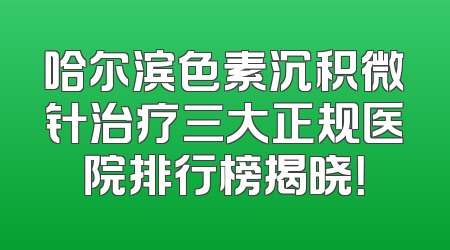 哈尔滨色素沉积微针治疗三大正规医院排行榜揭晓！