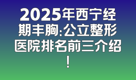 2025年西宁经期丰胸：公立整形医院排名前三介绍！