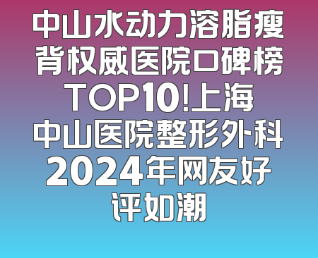 中山水动力溶脂瘦背权威医院口碑榜TOP10！上海中山医院整形外科2024年网友好评如潮